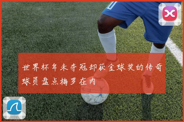 世界杯年未夺冠却获金球奖的传奇球员盘点梅罗在内