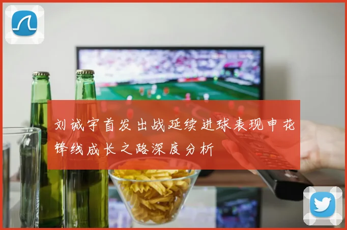 刘诚宇首发出战延续进球表现申花锋线成长之路深度分析