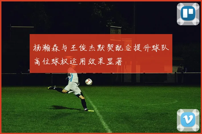 杨瀚森与王俊杰默契配合提升球队高位球权运用效果显著
